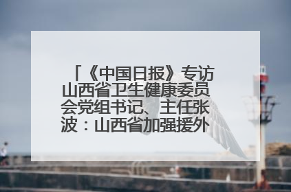 《中国日报》专访山西省卫生健康委员会党组书记、主任张波：山西省加强援外医疗工作 构建中非卫生健康共同体