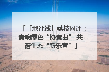 「地评线」荔枝网评：奏响绿色“协奏曲” 共谱生态“新乐章”