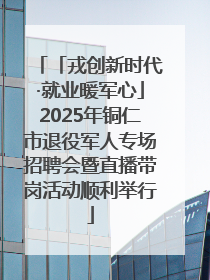 「戎创新时代·就业暖军心」2025年铜仁市退役军人专场招聘会暨直播带岗活动顺利举行