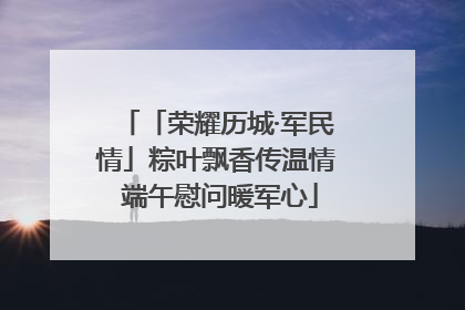 「荣耀历城·军民情」粽叶飘香传温情 端午慰问暖军心