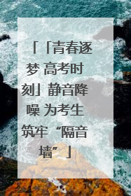 「青春逐梦 高考时刻」静音降噪 为考生筑牢“隔音墙”