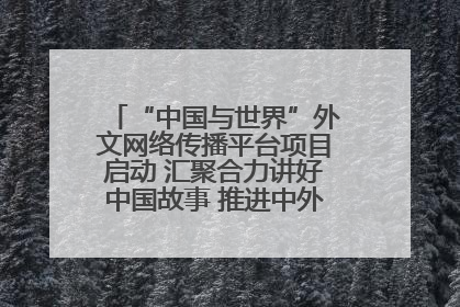 “中国与世界”外文网络传播平台项目启动 汇聚合力讲好中国故事 推进中外文明交流互鉴