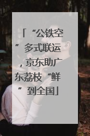 “公铁空”多式联运，京东助广东荔枝“鲜”到全国