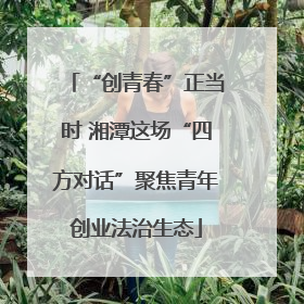 “创青春”正当时 湘潭这场“四方对话”聚焦青年创业法治生态