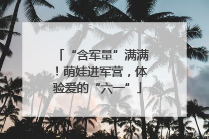“含军量”满满！萌娃进军营，体验爱的“六一”