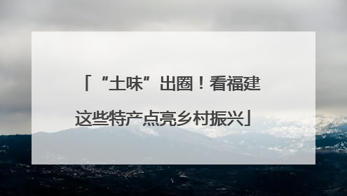 “土味”出圈！看福建这些特产点亮乡村振兴