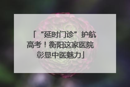 “延时门诊”护航高考！衡阳这家医院彰显中医魅力