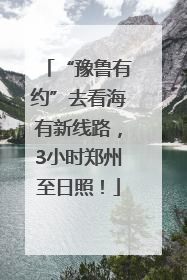 “豫鲁有约”去看海有新线路，3小时郑州至日照！