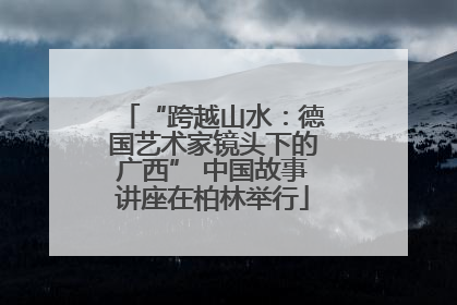 “跨越山水：德国艺术家镜头下的广西” 中国故事讲座在柏林举行