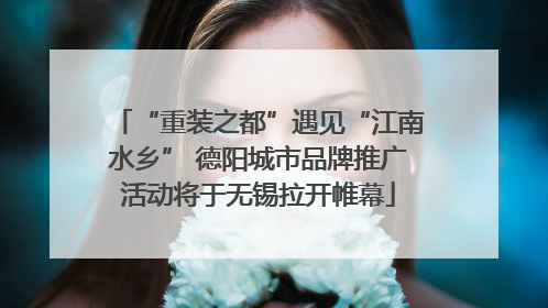 “重装之都”遇见“江南水乡” 德阳城市品牌推广活动将于无锡拉开帷幕