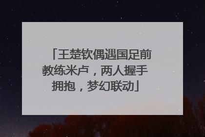 王楚钦偶遇国足前教练米卢，两人握手拥抱，梦幻联动