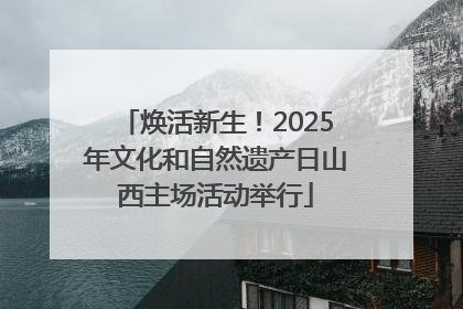 焕活新生！2025年文化和自然遗产日山西主场活动举行