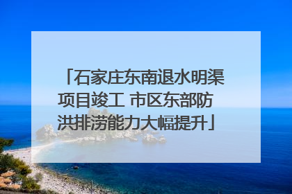 石家庄东南退水明渠项目竣工 市区东部防洪排涝能力大幅提升
