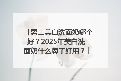 男士美白洗面奶哪个好？2025年美白洗面奶什么牌子好用？