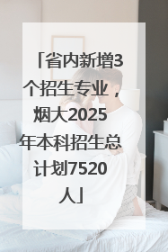 省内新增3个招生专业，烟大2025年本科招生总计划7520人