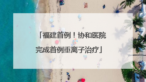 福建首例！协和医院完成首例重离子治疗