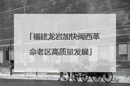 福建龙岩加快闽西革命老区高质量发展