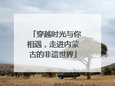 穿越时光与你相遇，走进内蒙古的非遗世界