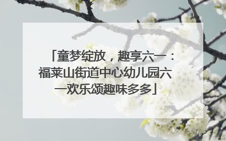 童梦绽放，趣享六一：福莱山街道中心幼儿园六一欢乐颂趣味多多