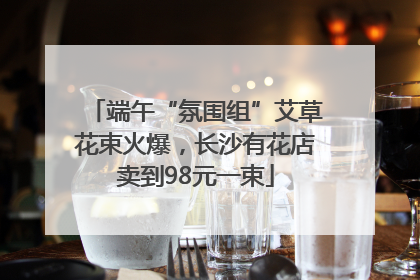 端午“氛围组”艾草花束火爆，长沙有花店卖到98元一束