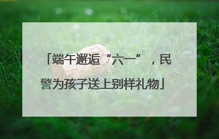端午邂逅“六一”，民警为孩子送上别样礼物