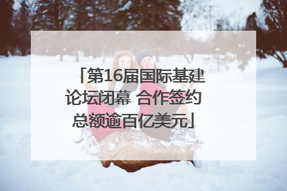 第16届国际基建论坛闭幕 合作签约总额逾百亿美元
