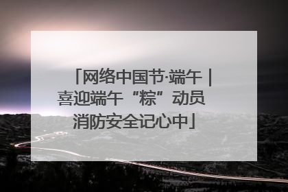 网络中国节·端午｜喜迎端午“粽”动员 消防安全记心中