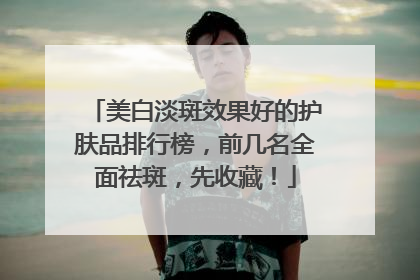 美白淡斑效果好的护肤品排行榜，前几名全面祛斑，先收藏！