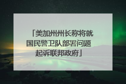 美加州州长称将就国民警卫队部署问题起诉联邦政府