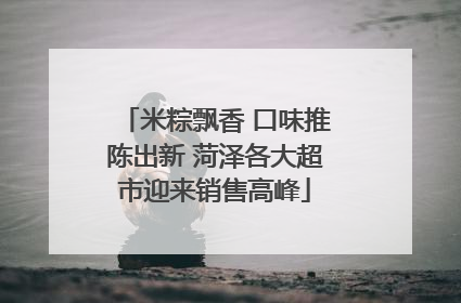 米粽飘香 口味推陈出新 菏泽各大超市迎来销售高峰