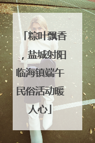 粽叶飘香，盐城射阳临海镇端午民俗活动暖人心