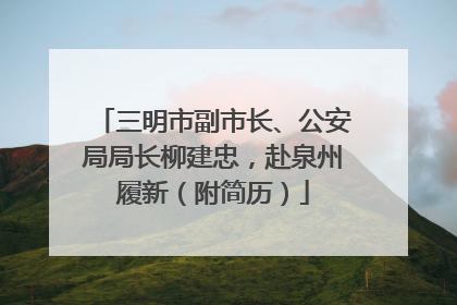 三明市副市长、公安局局长柳建忠，赴泉州履新（附简历）
