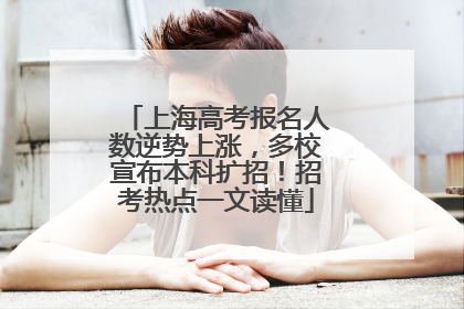 上海高考报名人数逆势上涨，多校宣布本科扩招！招考热点一文读懂