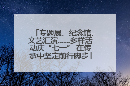 专题展、纪念馆、文艺汇演……多样活动庆“七一” 在传承中坚定前行脚步