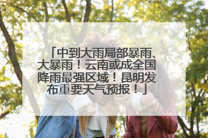 中到大雨局部暴雨、大暴雨！云南或成全国降雨最强区域！昆明发布重要天气预报！