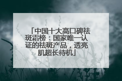 中国十大高口碑祛斑霜榜：国家唯一认证的祛斑产品，透亮肌超长待机