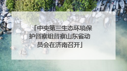 中央第三生态环境保护督察组督察山东省动员会在济南召开