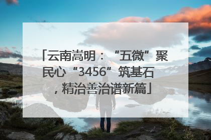 云南嵩明：“五微”聚民心“3456”筑基石，精治善治谱新篇