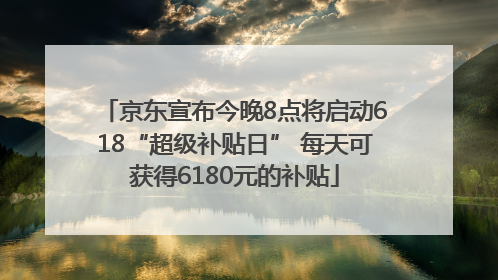 京东宣布今晚8点将启动618“超级补贴日” 每天可获得6180元的补贴