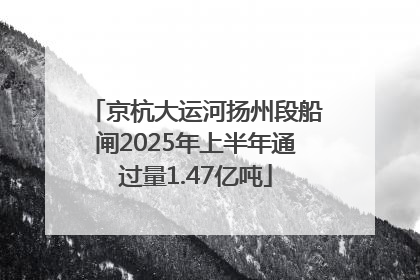 京杭大运河扬州段船闸2025年上半年通过量1.47亿吨