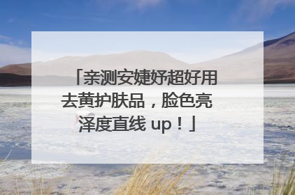 亲测安婕妤超好用去黄护肤品，脸色亮泽度直线 up！