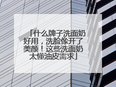 什么牌子洗面奶好用，洗脸像开了美颜！这些洗面奶太懂油皮需求