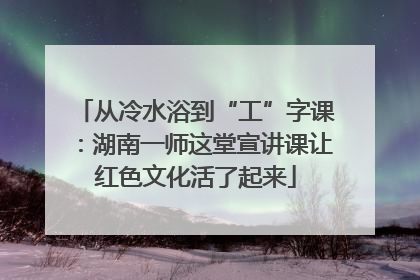 从冷水浴到“工”字课：湖南一师这堂宣讲课让红色文化活了起来