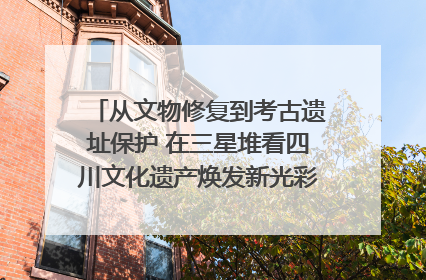 从文物修复到考古遗址保护 在三星堆看四川文化遗产焕发新光彩｜您牵挂的四川