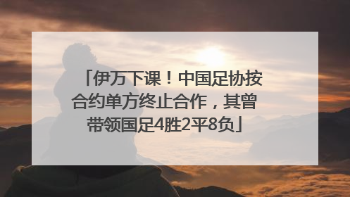 伊万下课！中国足协按合约单方终止合作，其曾带领国足4胜2平8负