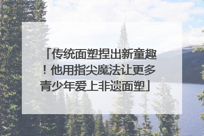 传统面塑捏出新童趣！他用指尖魔法让更多青少年爱上非遗面塑