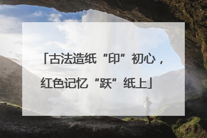 古法造纸“印”初心，红色记忆“跃”纸上