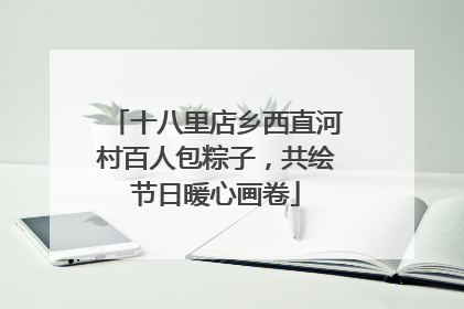 十八里店乡西直河村百人包粽子，共绘节日暖心画卷