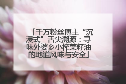千万粉丝博主“沉浸式”舌尖溯源：寻味外婆乡小榨菜籽油的地道风味与安全