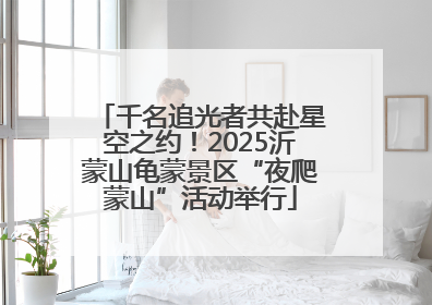 千名追光者共赴星空之约！2025沂蒙山龟蒙景区“夜爬蒙山”活动举行